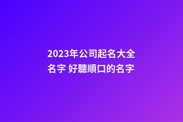 2023年公司起名大全名字 好聽順口的名字